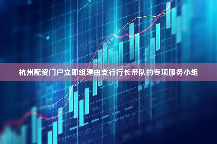 杭州配资门户立即组建由支行行长带队的专项服务小组