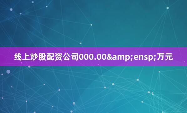 线上炒股配资公司000.00&ensp;万元