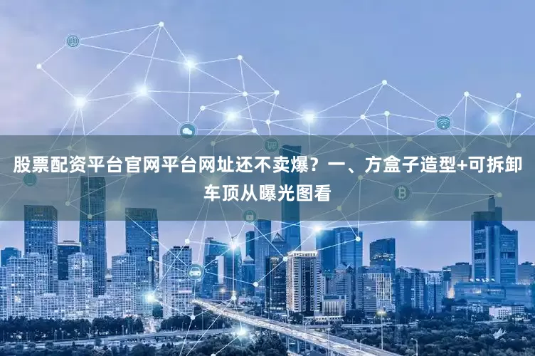 股票配资平台官网平台网址还不卖爆？一、方盒子造型+可拆卸车顶从曝光图看
