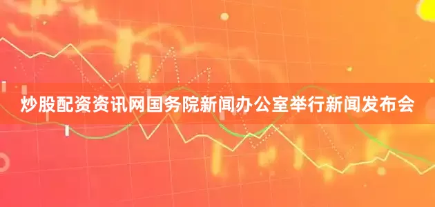炒股配资资讯网国务院新闻办公室举行新闻发布会