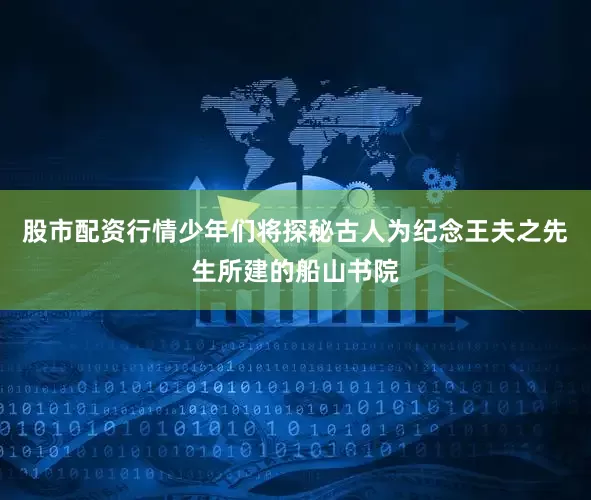 股市配资行情少年们将探秘古人为纪念王夫之先生所建的船山书院