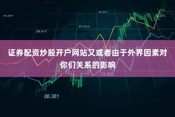 证券配资炒股开户网站又或者由于外界因素对你们关系的影响