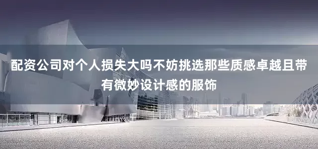 配资公司对个人损失大吗不妨挑选那些质感卓越且带有微妙设计感的服饰