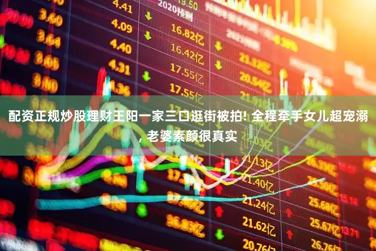 配资正规炒股理财王阳一家三口逛街被拍! 全程牵手女儿超宠溺, 老婆素颜很真实