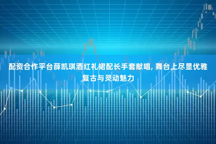 配资合作平台薛凯琪酒红礼裙配长手套献唱, 舞台上尽显优雅复古与灵动魅力