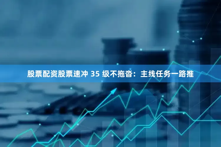 股票配资股票速冲 35 级不拖沓：主线任务一路推